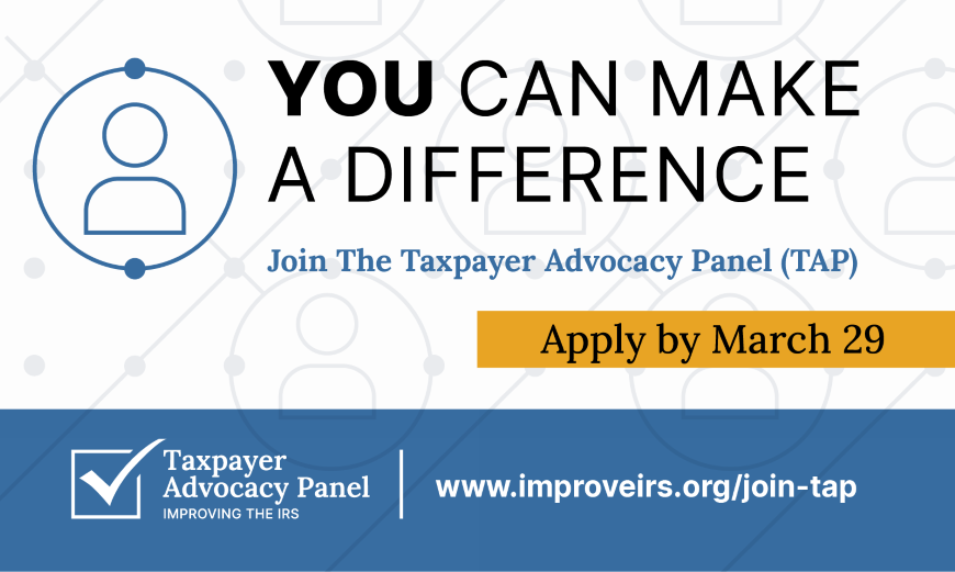You can make a difference. Join the taxpayer advocacy panel (TAP). Apply by March 29. Logo with Taxpayer Advocacy Panel improving the IRS. www.improveirs.org/join-tap