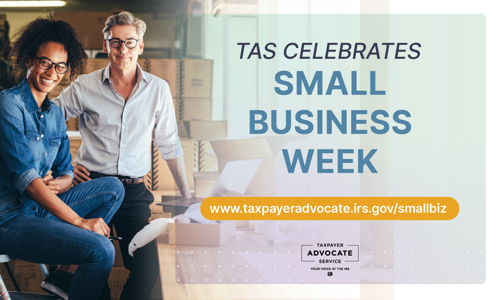 Seated smiling African-American woman dressed in denim shirt and pants, wearing glasses; smiling White man, wearing glasses, white long sleeve shirt and black pants; surrounded by boxes, next to a working table; TAS celebrates small business week, www.taxpayeradvocate.irs.gov/smallbiz; Taxpayer Advocate Service Your Voice at the IRS logo