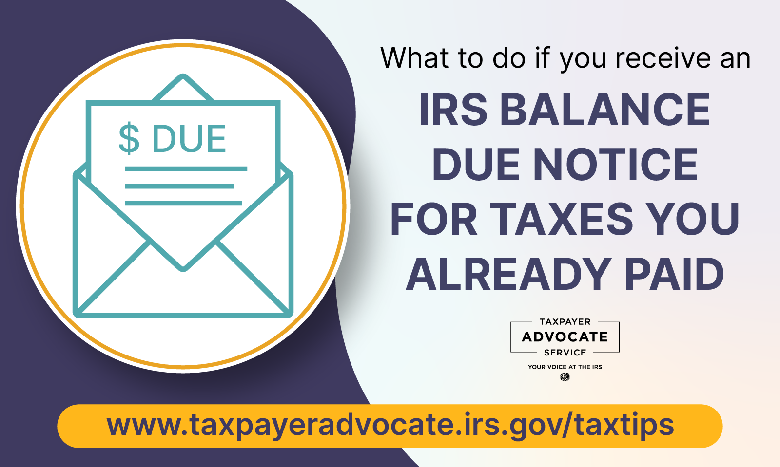 Image of an open envelope with letter with dollar sign and word due. What to do if you receive an IRS balance due notice for taxes you already paid. Taxpayer Advocate Service logo. www.taxpayer advocate.irs.gov/taxtips