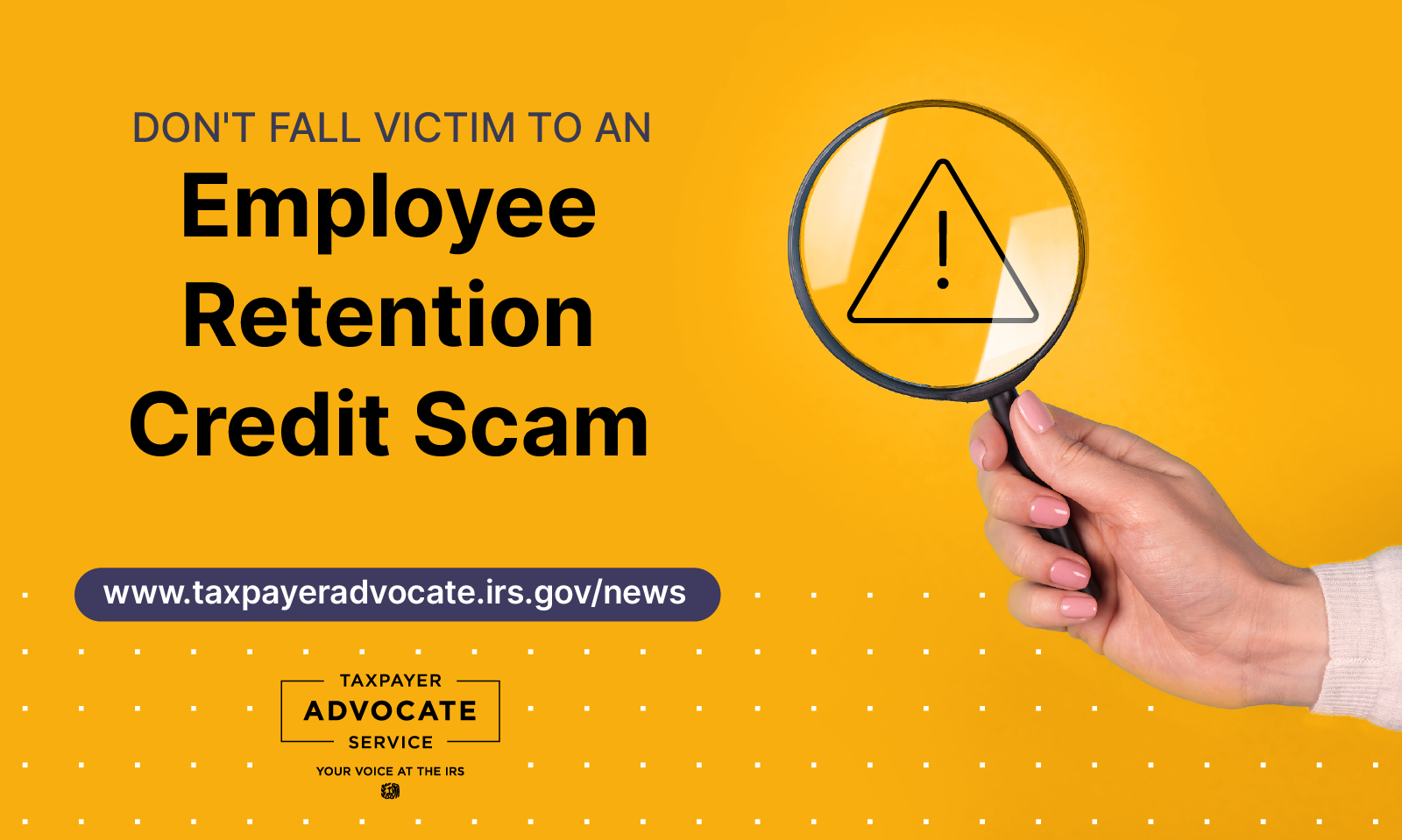 Mustard yellow background. Don't fall victim to an Employee Retention scam. www.taxpayeradvocate.irs.gov/news; Taxpayer Advocate Service logo; hand holding a magnifying glass viewing a danger sign (exclamation mark inside triangle)